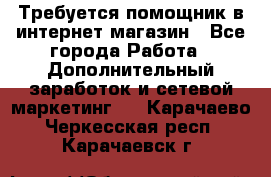Требуется помощник в интернет-магазин - Все города Работа » Дополнительный заработок и сетевой маркетинг   . Карачаево-Черкесская респ.,Карачаевск г.